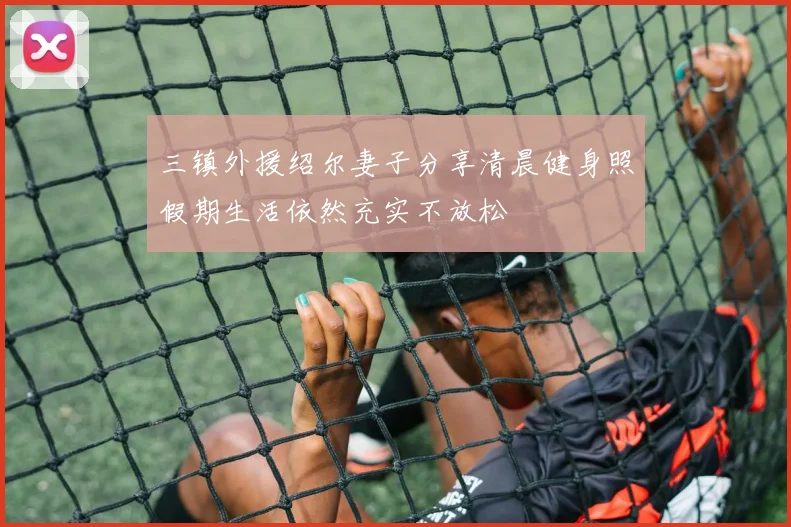 三镇外援绍尔妻子分享清晨健身照假期生活依然充实不放松