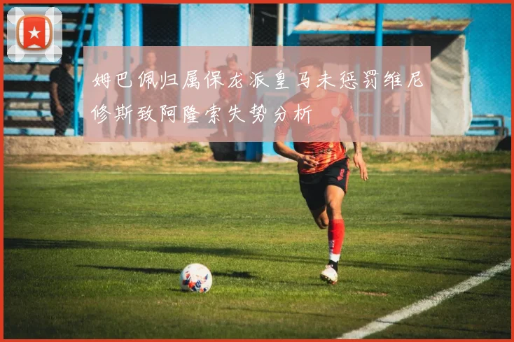 姆巴佩归属保龙派皇马未惩罚维尼修斯致阿隆索失势分析