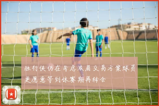 独行侠仍在考虑浓眉交易方案球员更愿意等到休赛期再转会