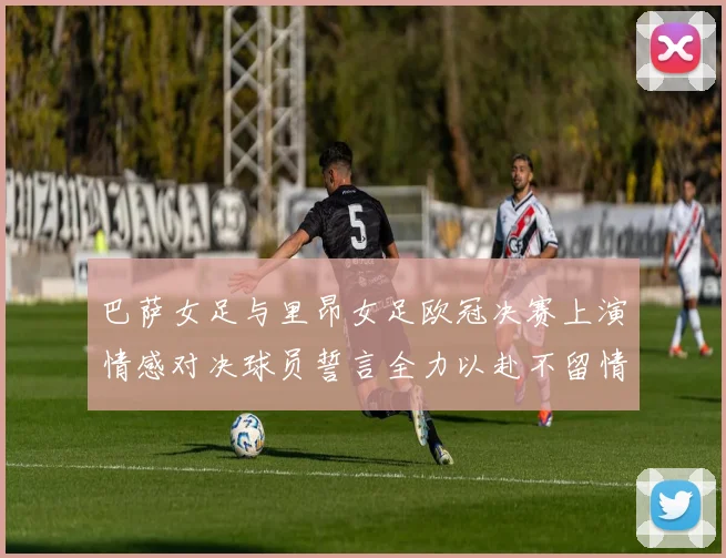 巴萨女足与里昂女足欧冠决赛上演情感对决球员誓言全力以赴不留情面