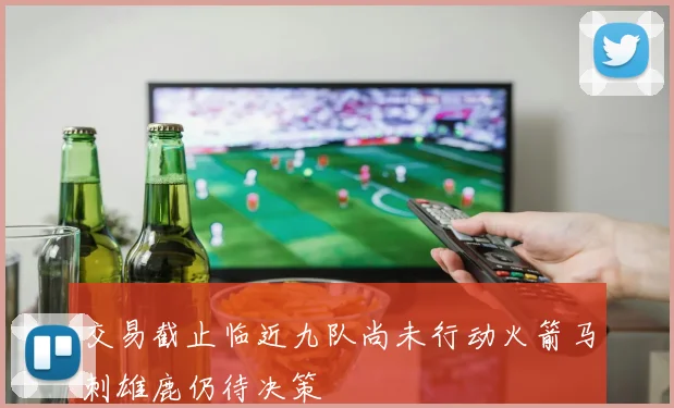 交易截止临近九队尚未行动火箭马刺雄鹿仍待决策