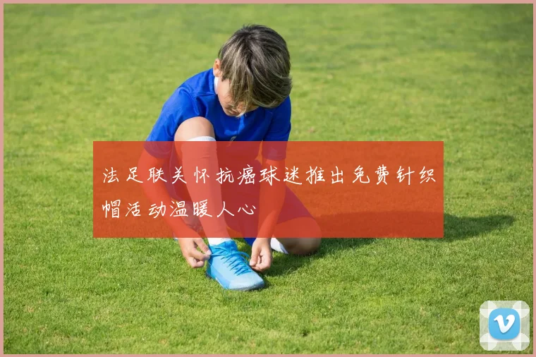 法足联关怀抗癌球迷推出免费针织帽活动温暖人心