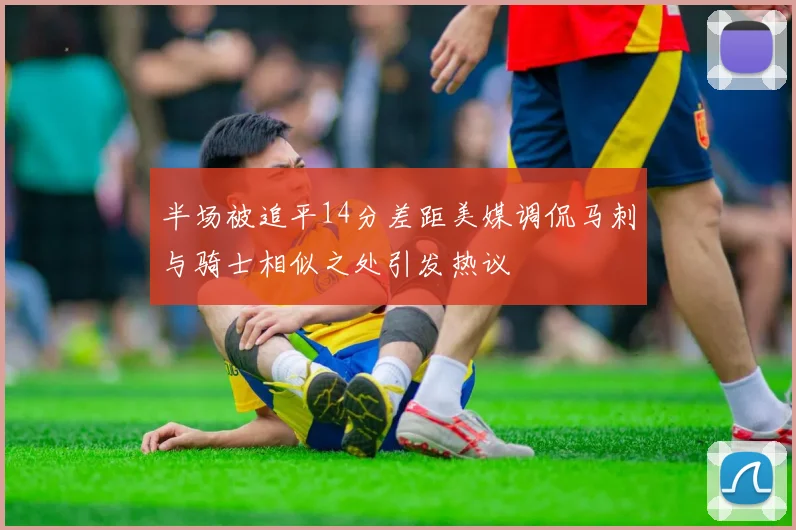 半场被追平14分差距美媒调侃马刺与骑士相似之处引发热议