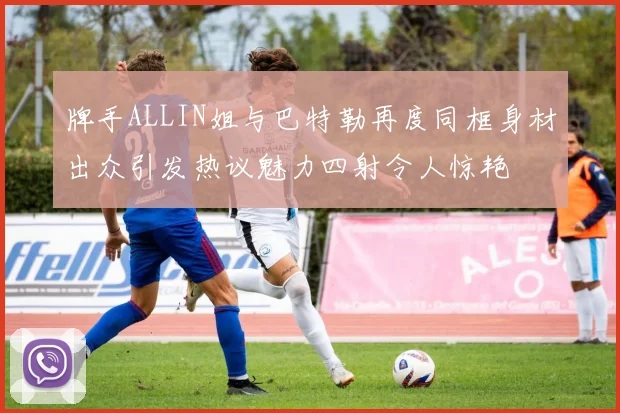 牌手ALLIN姐与巴特勒再度同框身材出众引发热议魅力四射令人惊艳
