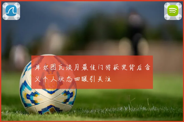 库尔图瓦谈月最佳门将获奖背后含义个人状态回暖引关注