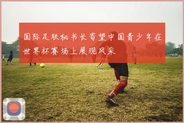 国际足联秘书长寄望中国青少年在世界杯赛场上展现风采