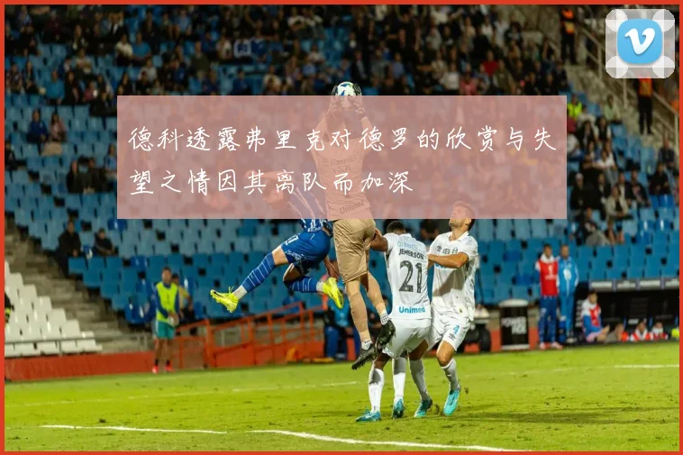 德科透露弗里克对德罗的欣赏与失望之情因其离队而加深