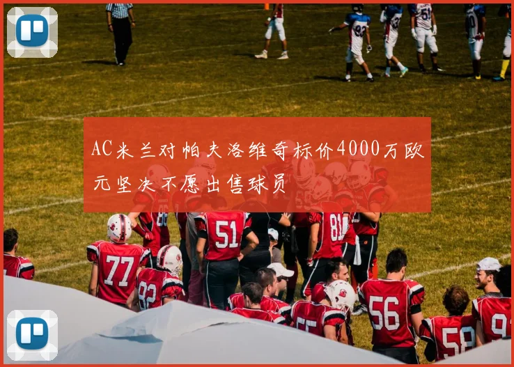 AC米兰对帕夫洛维奇标价4000万欧元坚决不愿出售球员