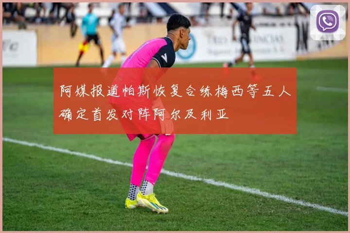 阿媒报道帕斯恢复合练梅西等五人确定首发对阵阿尔及利亚