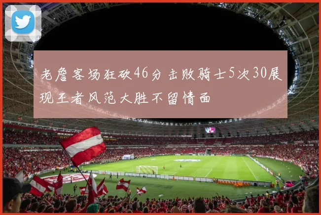 老詹客场狂砍46分击败骑士5次30展现王者风范大胜不留情面