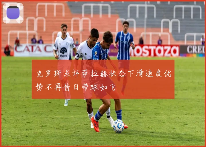 克罗斯点评萨拉赫状态下滑速度优势不再昔日带球如飞