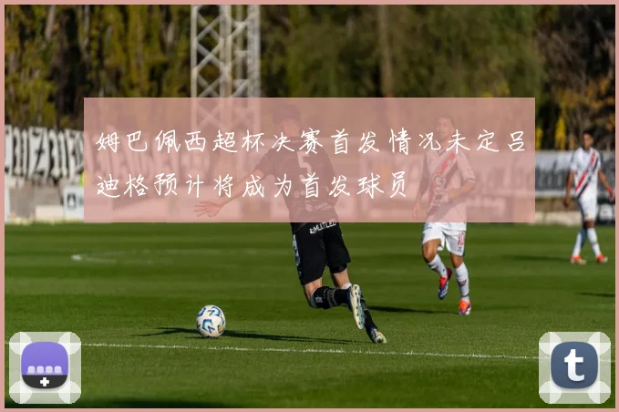 姆巴佩西超杯决赛首发情况未定吕迪格预计将成为首发球员