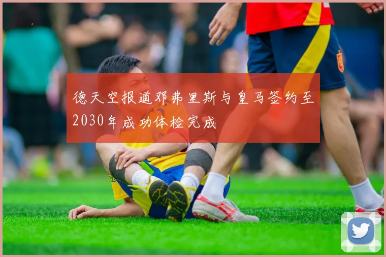 德天空报道邓弗里斯与皇马签约至2030年成功体检完成