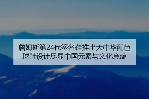 詹姆斯第24代签名鞋推出大中华配色 球鞋设计尽显中国元素与文化意蕴 - BETWAY